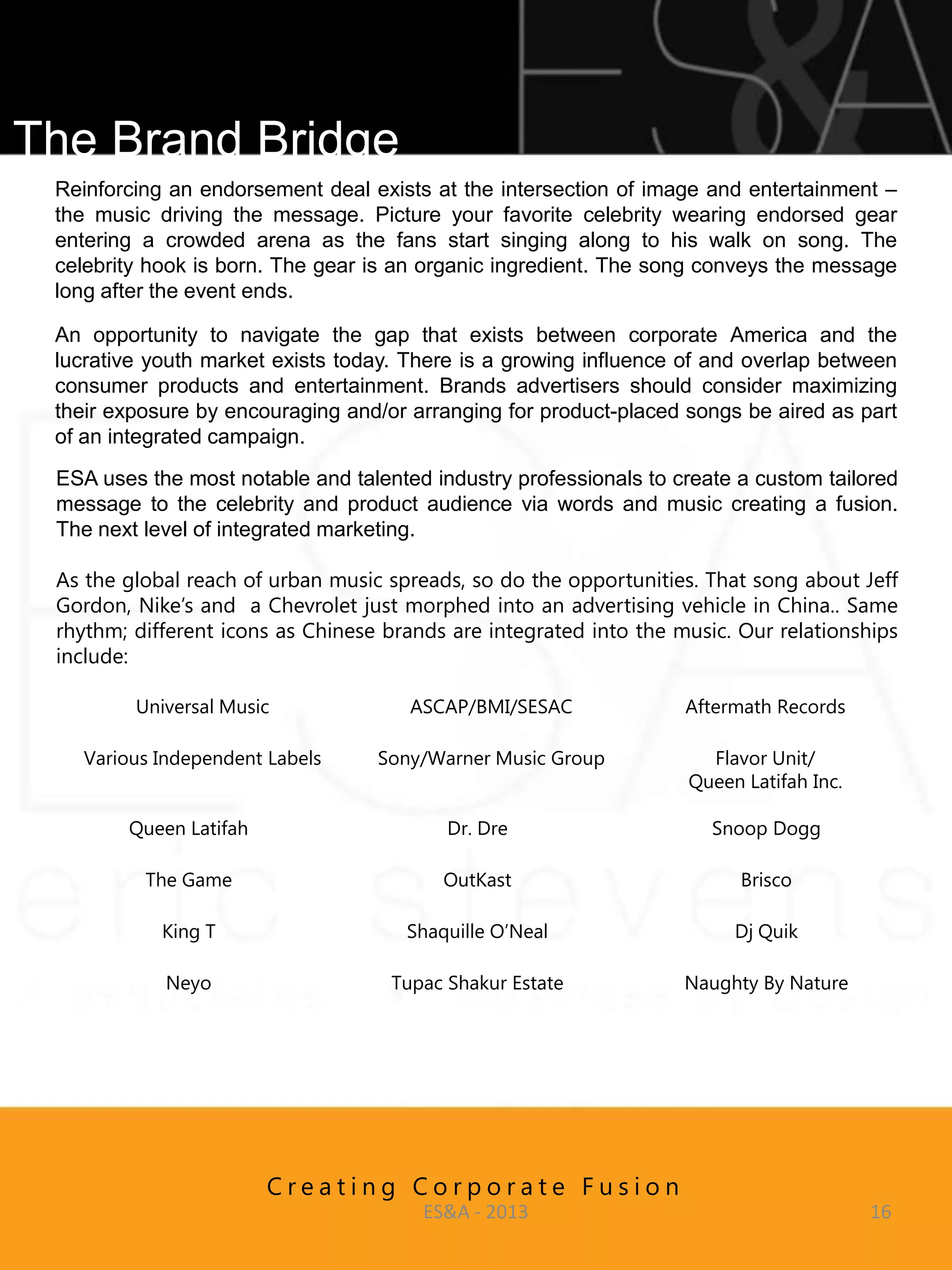 The Brand Bridge
 Reinforcing an endorsement deal exists at the intersection of image and entertainment –
 the music driving the message. Picture your favorite celebrity wearing endorsed gear
 entering a crowded arena as the fans start singing along to his walk on song. The
 celebrity hook is born. The gear is an organic ingredient. The song conveys the message
 long after the event ends.

 An opportunity to navigate the gap that exists between corporate America and the
 lucrative youth market exists today. There is a growing influence of and overlap between
 consumer products and entertainment. Brands advertisers should consider maximizing
 their exposure by encouraging and/or arranging for product-placed songs be aired as part
 of an integrated campaign.
 ESA uses the most notable and talented industry professionals to create a custom tailored
 message to the celebrity and product audience via words and music creating a fusion.
 The next level of integrated marketing.

 As the global reach of urban music spreads, so do the opportunities. That song about Jeff
 Gordon, Nike’s and a Chevrolet just morphed into an advertising vehicle in China.. Same
 rhythm; different icons as Chinese brands are integrated into the music. Our relationships
 include:

         Universal Music              ASCAP/BMI/SESAC               Aftermath Records

    Various Independent Labels     Sony/Warner Music Group            Flavor Unit/
                                                                    Queen Latifah Inc.

        Queen Latifah                     Dr. Dre                      Snoop Dogg

          The Game                        OutKast                         Brisco

            King T                    Shaquille O’Neal                   Dj Quik

            Neyo                    Tupac Shakur Estate             Naughty By Nature




                        Creating Corporate Fusion
                                        ES&A - 2013                                      16
 