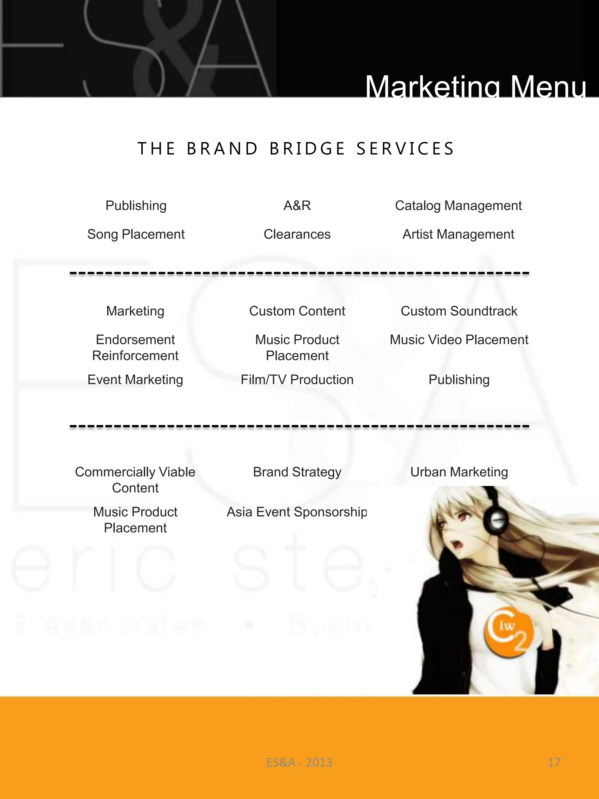Marketing Menu
         THE BRAND BRIDGE SERVICES


    Publishing                A&R              Catalog Management

 Song Placement            Clearances           Artist Management




    Marketing            Custom Content         Custom Soundtrack

  Endorsement             Music Product        Music Video Placement
  Reinforcement            Placement
 Event Marketing        Film/TV Production          Publishing




Commercially Viable       Brand Strategy          Urban Marketing
    Content
  Music Product       Asia Event Sponsorship
   Placement




                            ES&A - 2013                                17
 