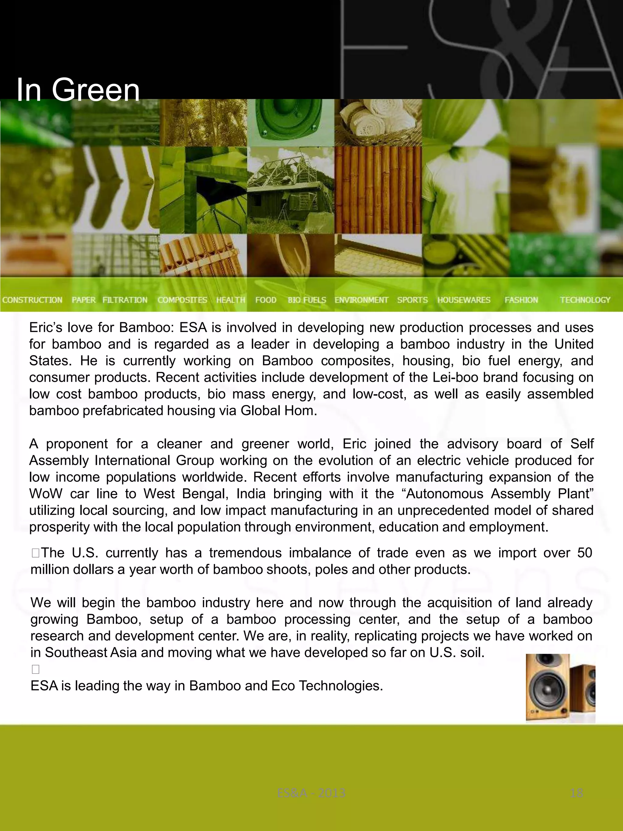In Green




Eric‘s love for Bamboo: ESA is involved in developing new production processes and uses
for bamboo and is regarded as a leader in developing a bamboo industry in the United
States. He is currently working on Bamboo composites, housing, bio fuel energy, and
consumer products. Recent activities include development of the Lei-boo brand focusing on
low cost bamboo products, bio mass energy, and low-cost, as well as easily assembled
bamboo prefabricated housing via Global Hom.

A proponent for a cleaner and greener world, Eric joined the advisory board of Self
Assembly International Group working on the evolution of an electric vehicle produced for
low income populations worldwide. Recent efforts involve manufacturing expansion of the
WoW car line to West Bengal, India bringing with it the ―Autonomous Assembly Plant‖
utilizing local sourcing, and low impact manufacturing in an unprecedented model of shared
prosperity with the local population through environment, education and employment.
​
  ﻿ The U.S. currently has a tremendous imbalance of trade even as we import over 50
  million dollars a year worth of bamboo shoots, poles and other products.
                                                 ​
  We will begin the bamboo industry here and now through the acquisition of land already
  growing Bamboo, setup of a bamboo processing center, and the setup of a bamboo
  research and development center. We are, in reality, replicating projects we have worked on
  in Southeast Asia and moving what we have developed so far on U.S. soil.
  ﻿
  ESA is leading the way in Bamboo and Eco Technologies.




                                        ES&A - 2013                                     18
 