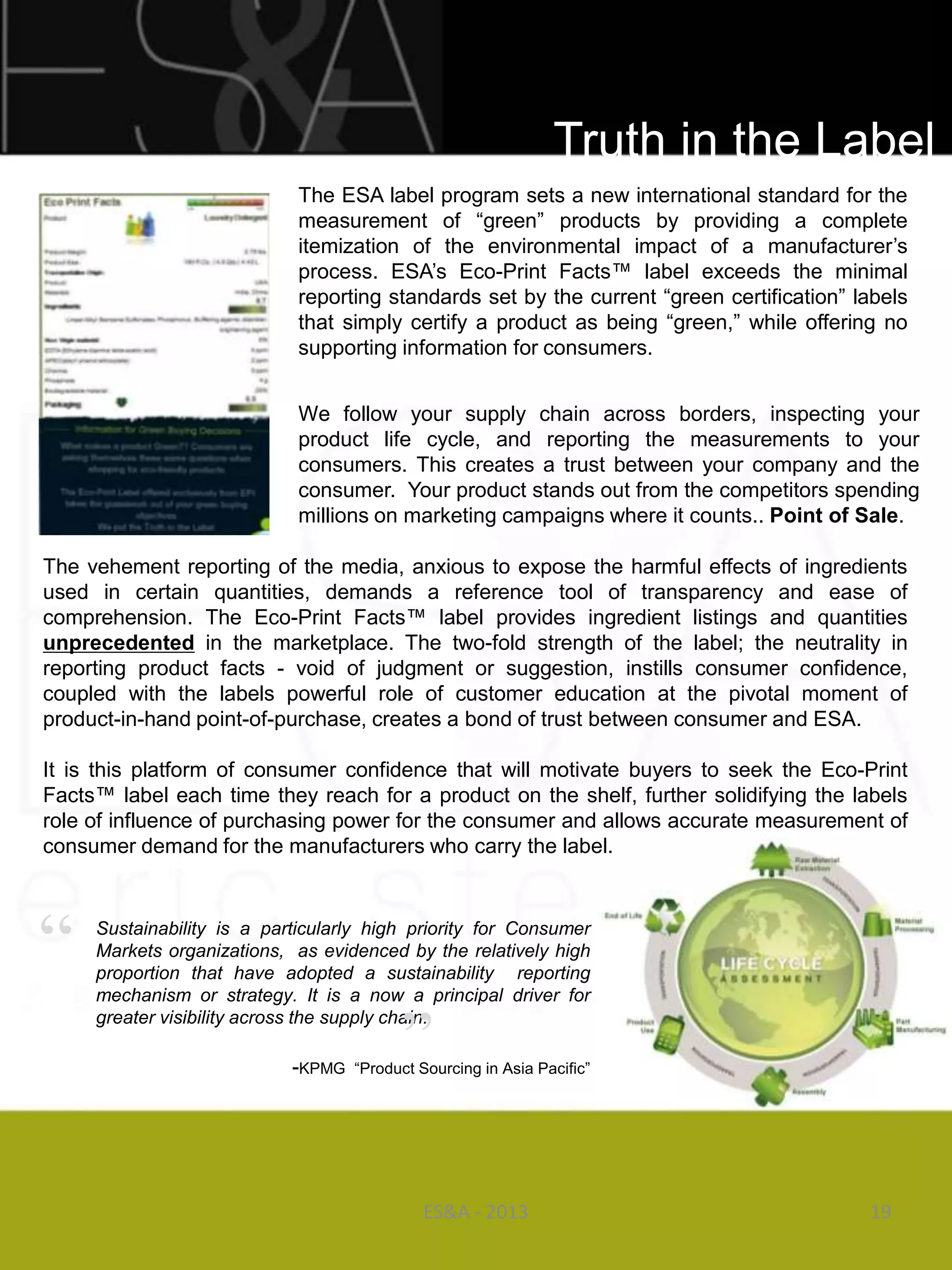 Truth in the Label
                             The ESA label program sets a new international standard for the
                             measurement of ―green‖ products by providing a complete
                             itemization of the environmental impact of a manufacturer‘s
                             process. ESA‘s Eco-Print Facts™ label exceeds the minimal
                             reporting standards set by the current ―green certification‖ labels
                             that simply certify a product as being ―green,‖ while offering no
                             supporting information for consumers.


                             We follow your supply chain across borders, inspecting your
                             product life cycle, and reporting the measurements to your
                             consumers. This creates a trust between your company and the
                             consumer. Your product stands out from the competitors spending
                             millions on marketing campaigns where it counts.. Point of Sale.

The vehement reporting of the media, anxious to expose the harmful effects of ingredients
used in certain quantities, demands a reference tool of transparency and ease of
comprehension. The Eco-Print Facts™ label provides ingredient listings and quantities
unprecedented in the marketplace. The two-fold strength of the label; the neutrality in
reporting product facts - void of judgment or suggestion, instills consumer confidence,
coupled with the labels powerful role of customer education at the pivotal moment of
product-in-hand point-of-purchase, creates a bond of trust between consumer and ESA.

It is this platform of consumer confidence that will motivate buyers to seek the Eco-Print
Facts™ label each time they reach for a product on the shelf, further solidifying the labels
role of influence of purchasing power for the consumer and allows accurate measurement of
consumer demand for the manufacturers who carry the label.




“    Sustainability is a particularly high priority for Consumer
     Markets organizations, as evidenced by the relatively high
     proportion that have adopted a sustainability reporting
     mechanism or strategy. It is a now a principal driver for


                                          ”
     greater visibility across the supply chain.

                            -KPMG   ―Product Sourcing in Asia Pacific‖




                                             ES&A - 2013                                   19
 