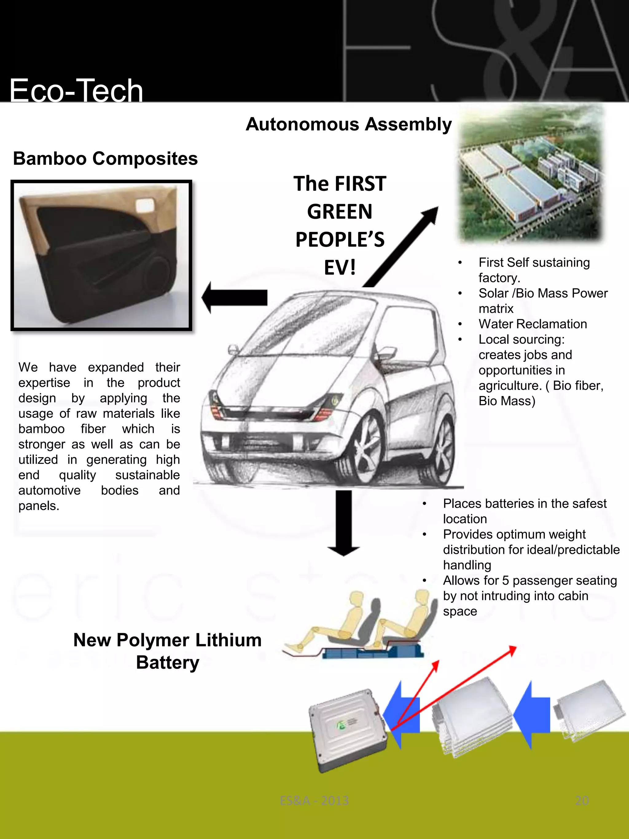 Eco-Tech
                              Autonomous Assembly
Bamboo Composites
                                   The FIRST
                                    GREEN
                                   PEOPLE’S
                                                     •
                                      EV!                First Self sustaining
                                                         factory.
                                                     •   Solar /Bio Mass Power
                                                         matrix
                                                     •   Water Reclamation
                                                     •   Local sourcing:
                                                         creates jobs and
We have expanded their                                   opportunities in
expertise in the product                                 agriculture. ( Bio fiber,
design by applying the                                   Bio Mass)
usage of raw materials like
bamboo fiber which is
stronger as well as can be
utilized in generating high
end quality sustainable
automotive    bodies   and
panels.                                        •   Places batteries in the safest
                                                   location
                                               •   Provides optimum weight
                                                   distribution for ideal/predictable
                                                   handling
                                               •   Allows for 5 passenger seating
                                                   by not intruding into cabin
                                                   space

         New Polymer Lithium
               Battery




                                 ES&A - 2013                                20
 