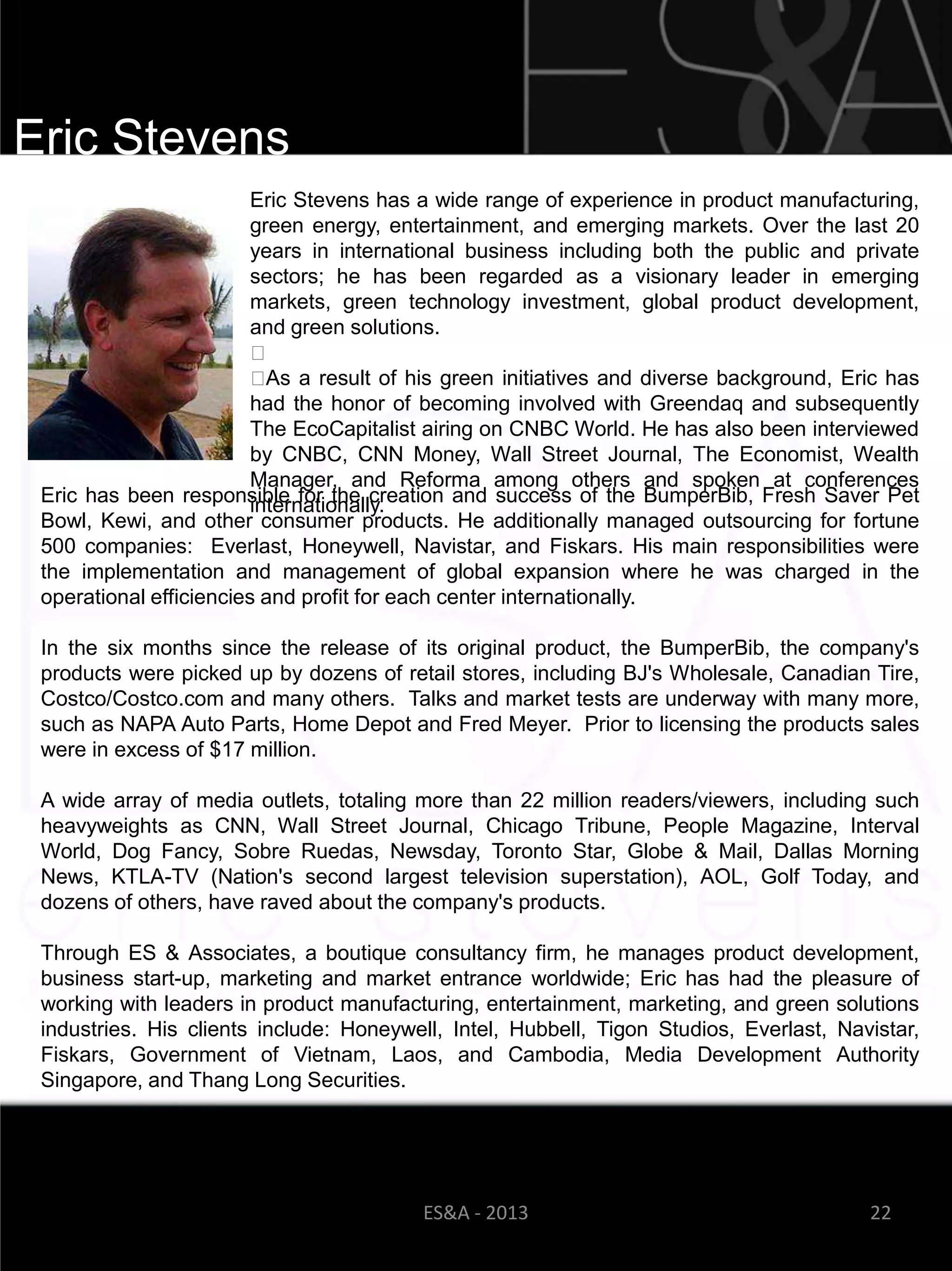 Eric Stevens
                         Eric Stevens has a wide range of experience in product manufacturing,
                         green energy, entertainment, and emerging markets. Over the last 20
                         years in international business including both the public and private
                         sectors; he has been regarded as a visionary leader in emerging
                         markets, green technology investment, global product development,
                         and green solutions.
                         ﻿
                         ﻿ a result of his green initiatives and diverse background, Eric has
                           As
                         had the honor of becoming involved with Greendaq and subsequently
                         The EcoCapitalist airing on CNBC World. He has also been interviewed
                         by CNBC, CNN Money, Wall Street Journal, The Economist, Wealth
                         Manager, and Reforma among others and spoken at conferences
 Eric has been responsible for the creation and success of the BumperBib, Fresh Saver Pet
                         internationally.
 Bowl, Kewi, and other consumer products. He additionally managed outsourcing for fortune
 500 companies: Everlast, Honeywell, Navistar, and Fiskars. His main responsibilities were
 the implementation and management of global expansion where he was charged in the
 operational efficiencies and profit for each center internationally.

 In the six months since the release of its original product, the BumperBib, the company's
 products were picked up by dozens of retail stores, including BJ's Wholesale, Canadian Tire,
 Costco/Costco.com and many others. Talks and market tests are underway with many more,
 such as NAPA Auto Parts, Home Depot and Fred Meyer. Prior to licensing the products sales
 were in excess of $17 million.

 A wide array of media outlets, totaling more than 22 million readers/viewers, including such
 heavyweights as CNN, Wall Street Journal, Chicago Tribune, People Magazine, Interval
 World, Dog Fancy, Sobre Ruedas, Newsday, Toronto Star, Globe & Mail, Dallas Morning
 News, KTLA-TV (Nation's second largest television superstation), AOL, Golf Today, and
 dozens of others, have raved about the company's products.

 Through ES & Associates, a boutique consultancy firm, he manages product development,
 business start-up, marketing and market entrance worldwide; Eric has had the pleasure of
 working with leaders in product manufacturing, entertainment, marketing, and green solutions
 industries. His clients include: Honeywell, Intel, Hubbell, Tigon Studios, Everlast, Navistar,
 Fiskars, Government of Vietnam, Laos, and Cambodia, Media Development Authority
 Singapore, and Thang Long Securities.




                                         ES&A - 2013                                     22
 