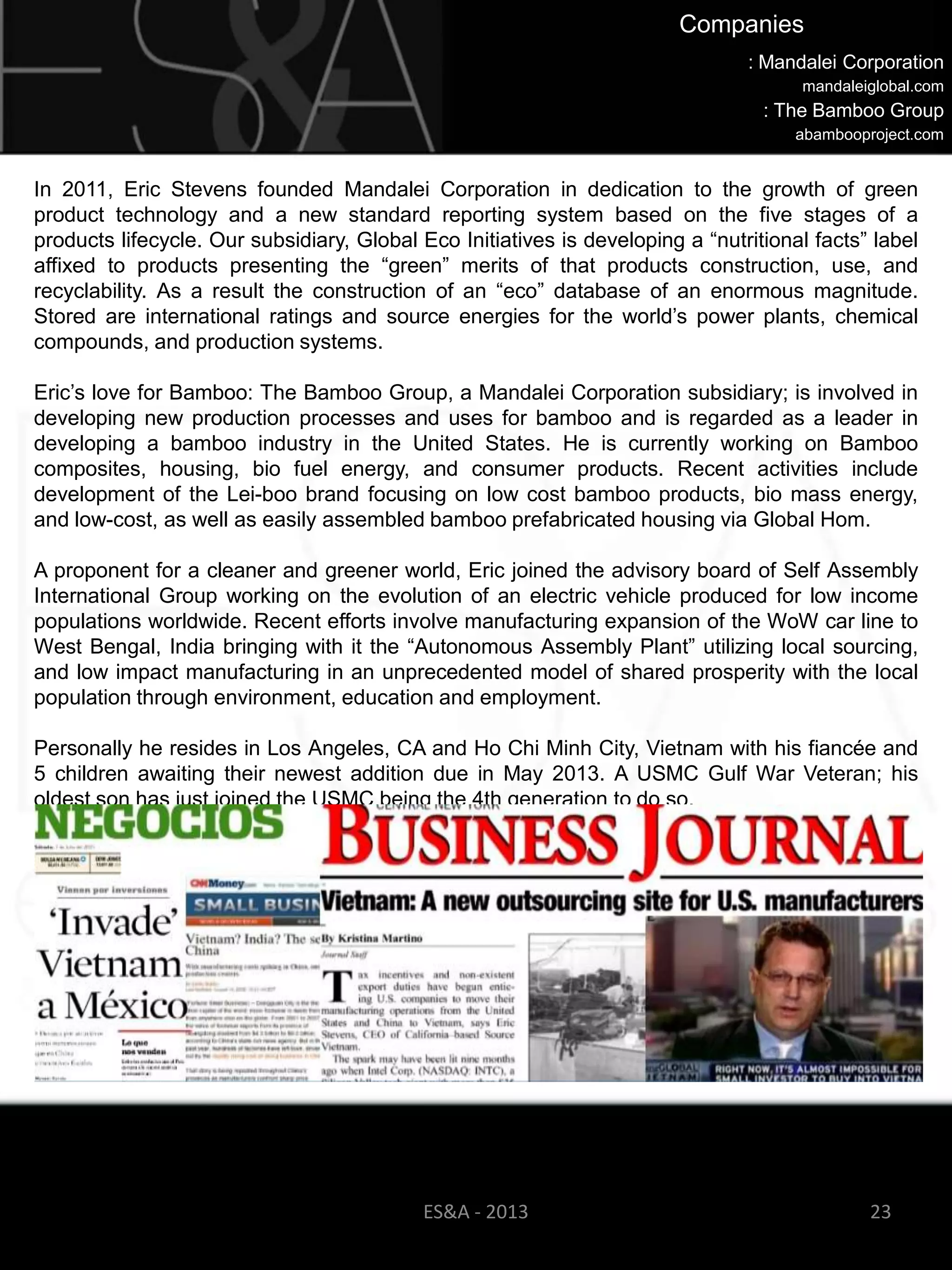 Companies
                                                                                : Mandalei Corporation
                                                                                      mandaleiglobal.com
                                                                                  : The Bamboo Group
                                                                                      abambooproject.com


In 2011, Eric Stevens founded Mandalei Corporation in dedication to the growth of green
product technology and a new standard reporting system based on the five stages of a
products lifecycle. Our subsidiary, Global Eco Initiatives is developing a ―nutritional facts‖ label
affixed to products presenting the ―green‖ merits of that products construction, use, and
recyclability. As a result the construction of an ―eco‖ database of an enormous magnitude.
Stored are international ratings and source energies for the world‘s power plants, chemical
compounds, and production systems.

Eric‘s love for Bamboo: The Bamboo Group, a Mandalei Corporation subsidiary; is involved in
developing new production processes and uses for bamboo and is regarded as a leader in
developing a bamboo industry in the United States. He is currently working on Bamboo
composites, housing, bio fuel energy, and consumer products. Recent activities include
development of the Lei-boo brand focusing on low cost bamboo products, bio mass energy,
and low-cost, as well as easily assembled bamboo prefabricated housing via Global Hom.

A proponent for a cleaner and greener world, Eric joined the advisory board of Self Assembly
International Group working on the evolution of an electric vehicle produced for low income
populations worldwide. Recent efforts involve manufacturing expansion of the WoW car line to
West Bengal, India bringing with it the ―Autonomous Assembly Plant‖ utilizing local sourcing,
and low impact manufacturing in an unprecedented model of shared prosperity with the local
population through environment, education and employment.

Personally he resides in Los Angeles, CA and Ho Chi Minh City, Vietnam with his fiancée and
5 children awaiting their newest addition due in May 2013. A USMC Gulf War Veteran; his
oldest son has just joined the USMC being the 4th generation to do so.​




                                            ES&A - 2013                                        23
 