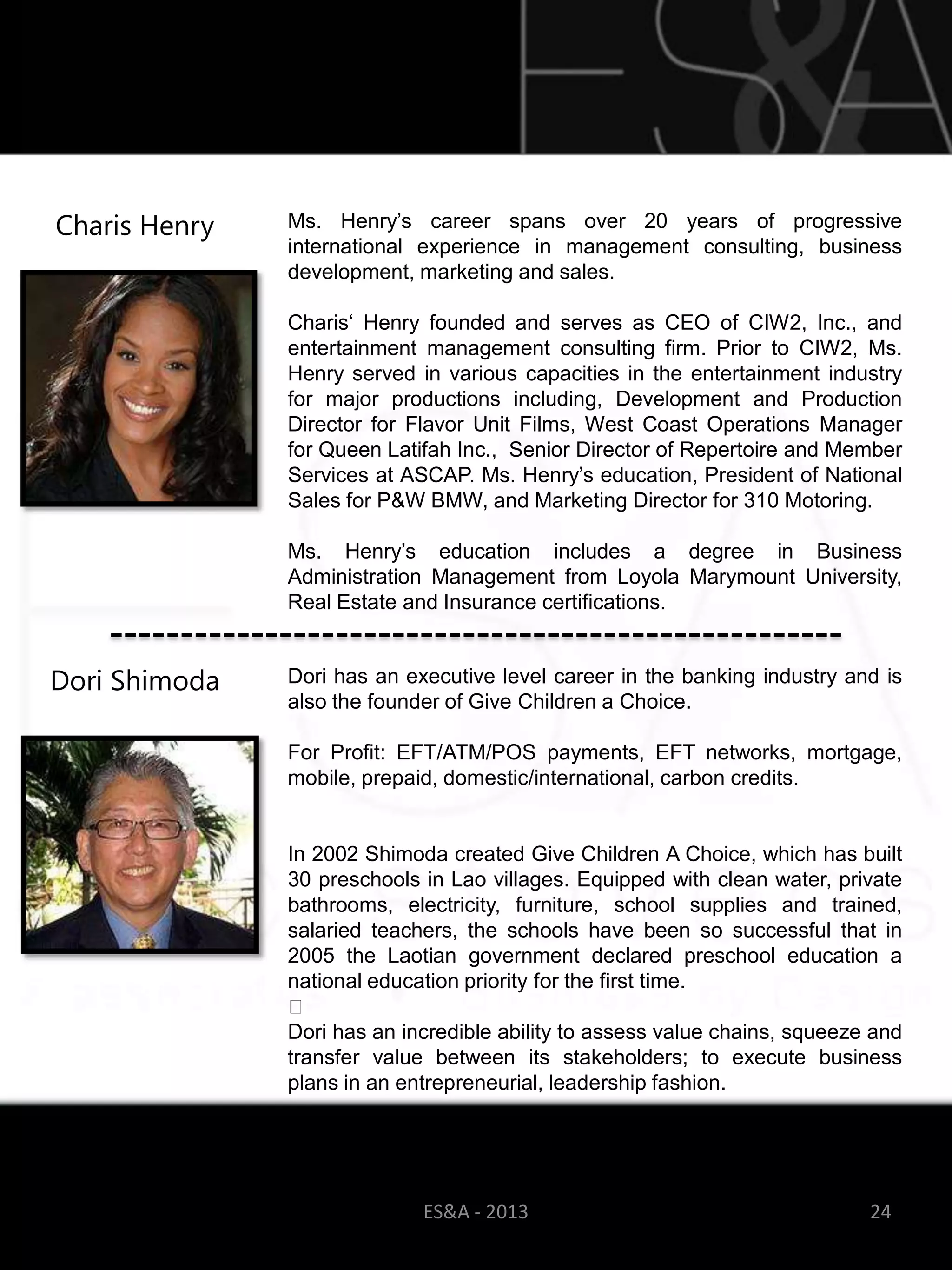 Charis Henry   Ms. Henry‘s career spans over 20 years of progressive
               international experience in management consulting, business
               development, marketing and sales.

               Charis‗ Henry founded and serves as CEO of CIW2, Inc., and
               entertainment management consulting firm. Prior to CIW2, Ms.
               Henry served in various capacities in the entertainment industry
               for major productions including, Development and Production
               Director for Flavor Unit Films, West Coast Operations Manager
               for Queen Latifah Inc., Senior Director of Repertoire and Member
               Services at ASCAP. Ms. Henry‘s education, President of National
               Sales for P&W BMW, and Marketing Director for 310 Motoring.
               ​
               Ms. Henry‘s education includes a degree in Business
               Administration Management from Loyola Marymount University,
               Real Estate and Insurance certifications.


Dori Shimoda   Dori has an executive level career in the banking industry and is
               also the founder of Give Children a Choice.
               ​
               For Profit: EFT/ATM/POS payments, EFT networks, mortgage,
               mobile, prepaid, domestic/international, carbon credits.


               In 2002 Shimoda created Give Children A Choice, which has built
               30 preschools in Lao villages. Equipped with clean water, private
               bathrooms, electricity, furniture, school supplies and trained,
               salaried teachers, the schools have been so successful that in
               2005 the Laotian government declared preschool education a
               national education priority for the first time.
               ﻿
               Dori has an incredible ability to assess value chains, squeeze and
               transfer value between its stakeholders; to execute business
               plans in an entrepreneurial, leadership fashion.




                             ES&A - 2013                                     24
 