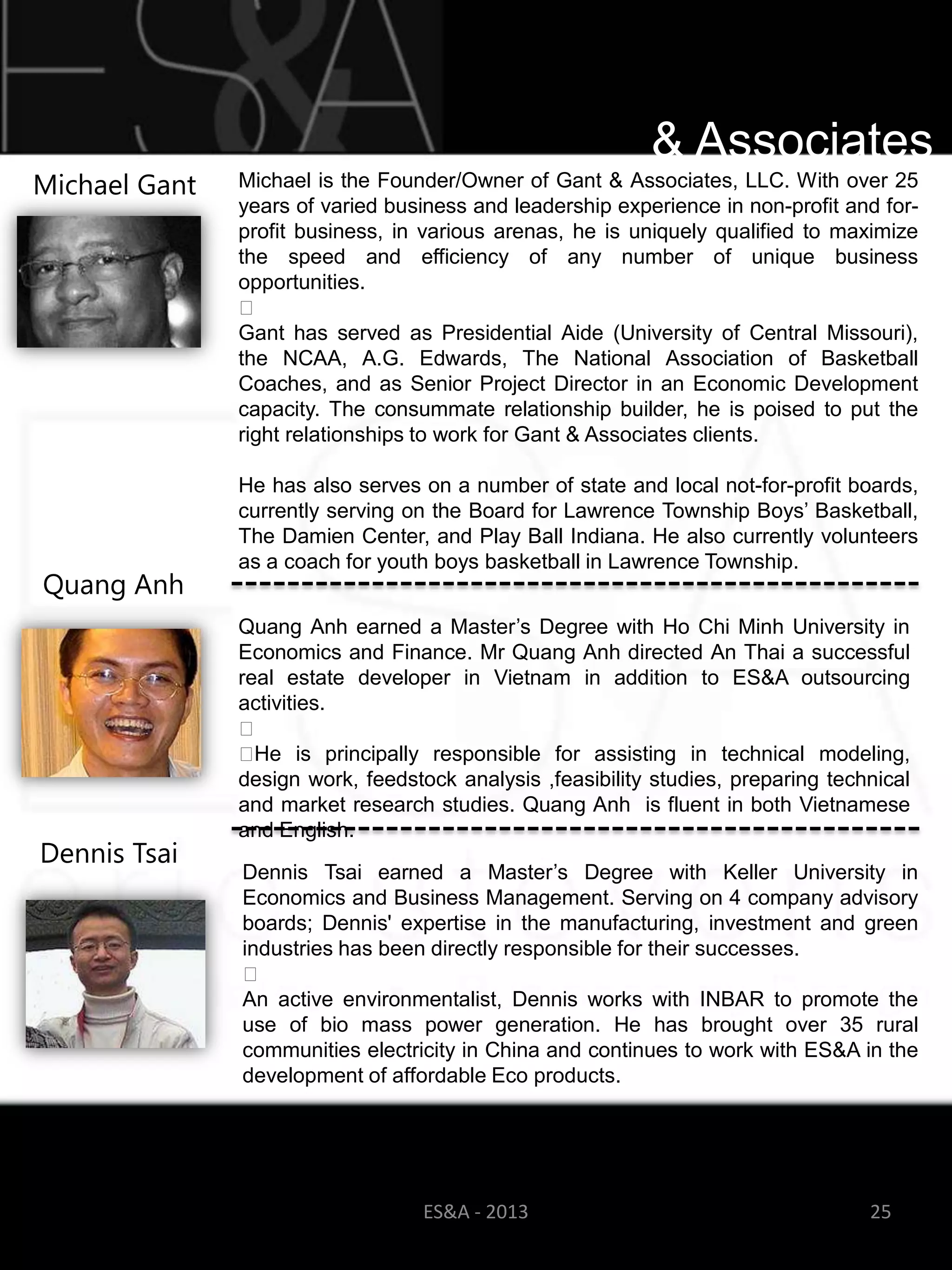 & Associates
Michael Gant   Michael is the Founder/Owner of Gant & Associates, LLC. With over 25
               years of varied business and leadership experience in non-profit and for-
               profit business, in various arenas, he is uniquely qualified to maximize
               the speed and efficiency of any number of unique business
               opportunities.
               ﻿
               Gant has served as Presidential Aide (University of Central Missouri),
               the NCAA, A.G. Edwards, The National Association of Basketball
               Coaches, and as Senior Project Director in an Economic Development
               capacity. The consummate relationship builder, he is poised to put the
               right relationships to work for Gant & Associates clients.
               ​
               He has also serves on a number of state and local not-for-profit boards,
               currently serving on the Board for Lawrence Township Boys‘ Basketball,
               The Damien Center, and Play Ball Indiana. He also currently volunteers
               as a coach for youth boys basketball in Lawrence Township.
Quang Anh
               Quang Anh earned a Master‘s Degree with Ho Chi Minh University in
               Economics and Finance. Mr Quang Anh directed An Thai a successful
               real estate developer in Vietnam in addition to ES&A outsourcing
               activities.
               ﻿
               ﻿ He is principally responsible for assisting in technical modeling,
               design work, feedstock analysis ,feasibility studies, preparing technical
               and market research studies. Quang Anh is fluent in both Vietnamese
               and English.
Dennis Tsai
                   Dennis Tsai earned a Master‘s Degree with Keller University in
                   Economics and Business Management. Serving on 4 company advisory
                   boards; Dennis' expertise in the manufacturing, investment and green
                   industries has been directly responsible for their successes.
                   ﻿
                   An active environmentalist, Dennis works with INBAR to promote the
                   use of bio mass power generation. He has brought over 35 rural
                   communities electricity in China and continues to work with ES&A in the
                   development of affordable Eco products.




                                     ES&A - 2013                                    25
 