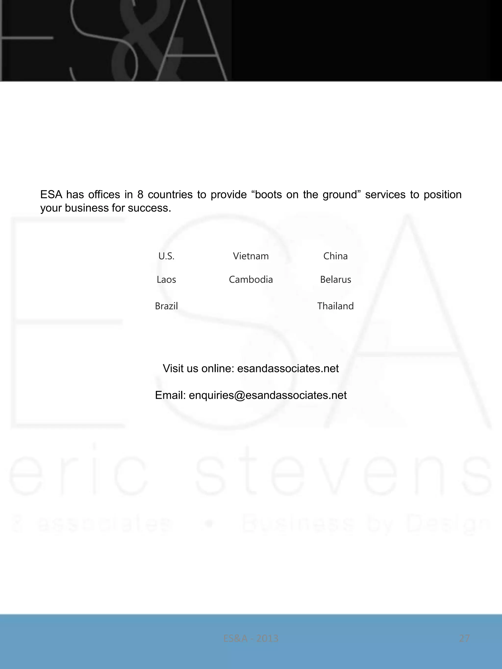 ESA has offices in 8 countries to provide ―boots on the ground‖ services to position
your business for success.



                       U.S.           Vietnam           China

                       Laos          Cambodia           Belarus

                      Brazil                           Thailand




                        Visit us online: esandassociates.net

                      Email: enquiries@esandassociates.net




                                    ES&A - 2013                                    27
 