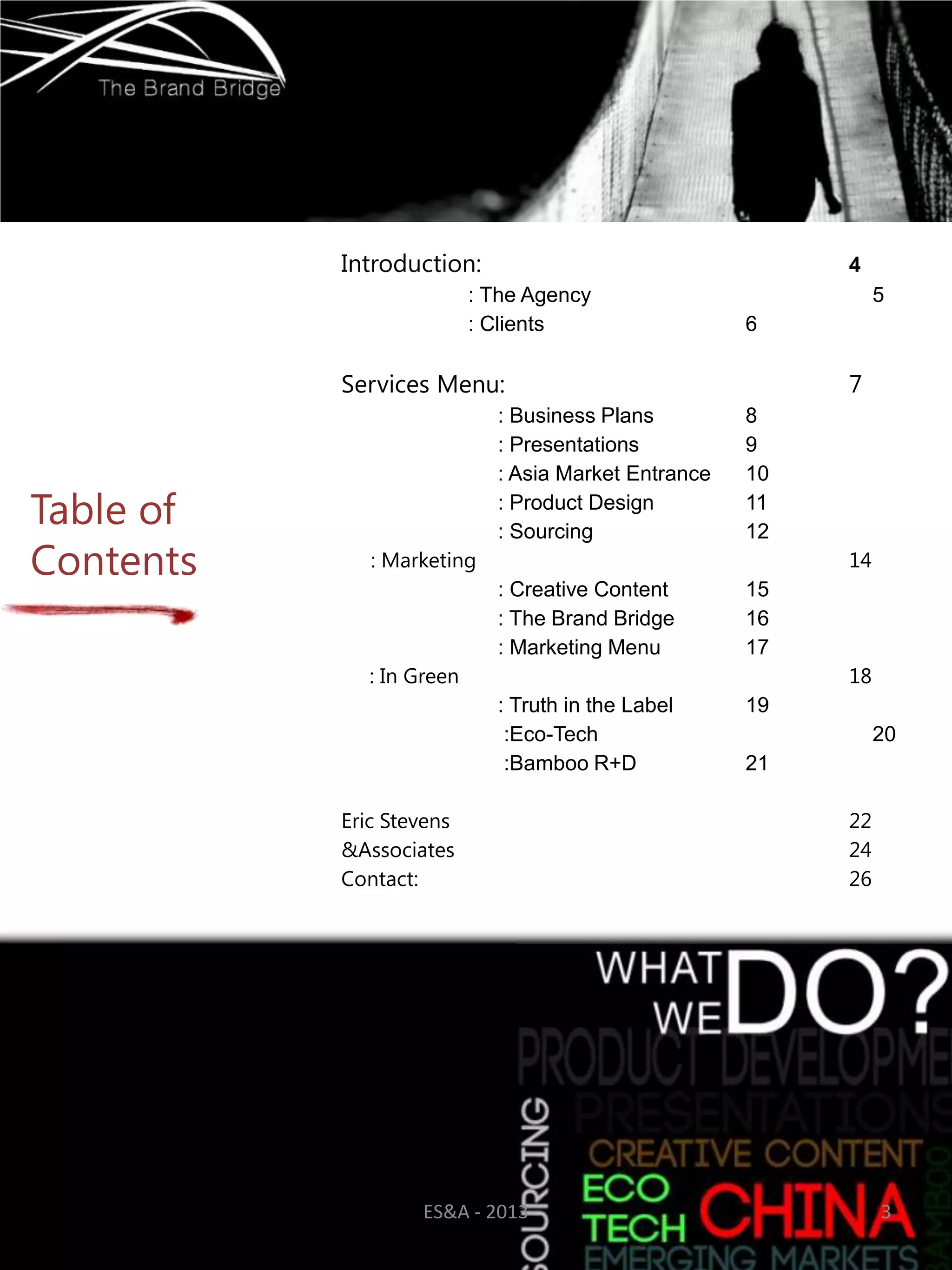 Introduction:                                  4
                          : The Agency                         5
                          : Clients                  6

           Services Menu:                                 7
                            : Business Plans         8
                            : Presentations          9
                            : Asia Market Entrance   10

Table of                    : Product Design
                            : Sourcing
                                                     11
                                                     12
Contents      : Marketing                                 14
                            : Creative Content       15
                            : The Brand Bridge       16
                            : Marketing Menu         17
             : In Green                                   18
                            : Truth in the Label     19
                             :Eco-Tech                         20
                             :Bamboo R+D             21

           Eric Stevens                                   22
           &Associates                                    24
           Contact:                                       26




                   ES&A - 2013                                 3
 