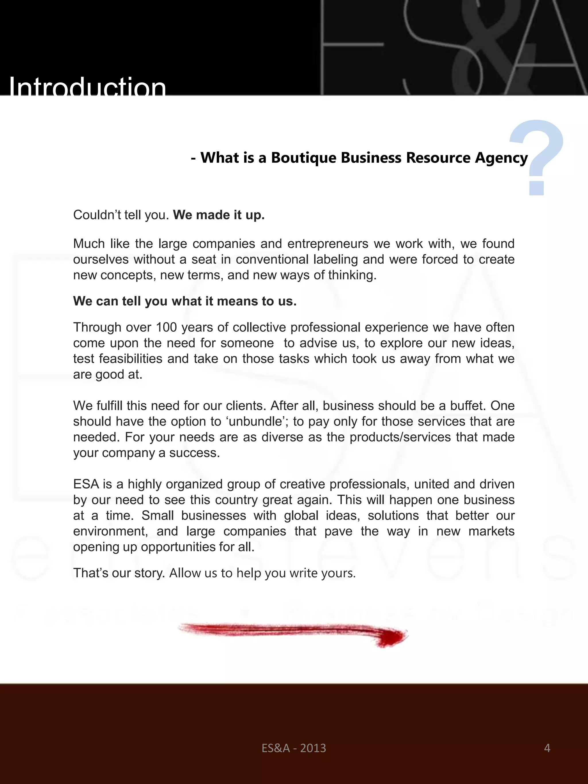 Introduction

                         - What is a Boutique Business Resource Agency


    Couldn‘t tell you. We made it up.
                                                                                   ?
    Much like the large companies and entrepreneurs we work with, we found
    ourselves without a seat in conventional labeling and were forced to create
    new concepts, new terms, and new ways of thinking.

    We can tell you what it means to us.

    Through over 100 years of collective professional experience we have often
    come upon the need for someone to advise us, to explore our new ideas,
    test feasibilities and take on those tasks which took us away from what we
    are good at.

    We fulfill this need for our clients. After all, business should be a buffet. One
    should have the option to ‗unbundle‘; to pay only for those services that are
    needed. For your needs are as diverse as the products/services that made
    your company a success.

    ESA is a highly organized group of creative professionals, united and driven
    by our need to see this country great again. This will happen one business
    at a time. Small businesses with global ideas, solutions that better our
    environment, and large companies that pave the way in new markets
    opening up opportunities for all.

    That‘s our story. Allow us to help you write yours.




                                      ES&A - 2013                                       4
 