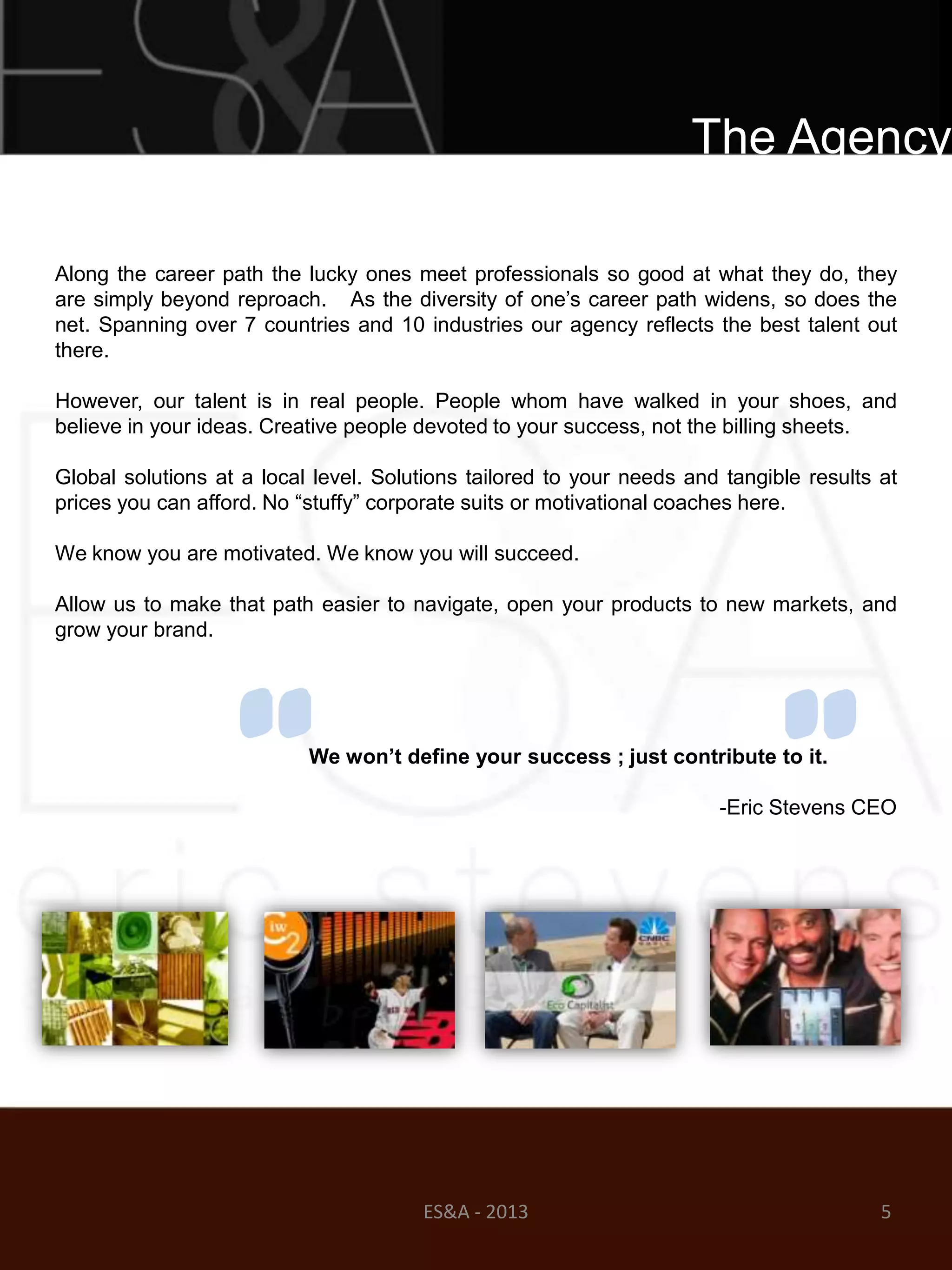 The Agency

Along the career path the lucky ones meet professionals so good at what they do, they
are simply beyond reproach. As the diversity of one‘s career path widens, so does the
net. Spanning over 7 countries and 10 industries our agency reflects the best talent out
there.

However, our talent is in real people. People whom have walked in your shoes, and
believe in your ideas. Creative people devoted to your success, not the billing sheets.

Global solutions at a local level. Solutions tailored to your needs and tangible results at
prices you can afford. No ―stuffy‖ corporate suits or motivational coaches here.

We know you are motivated. We know you will succeed.

Allow us to make that path easier to navigate, open your products to new markets, and
grow your brand.




                    “                                                         ”
                           We won’t define your success ; just contribute to it.

                                                                       -Eric Stevens CEO




                                       ES&A - 2013                                       5
 