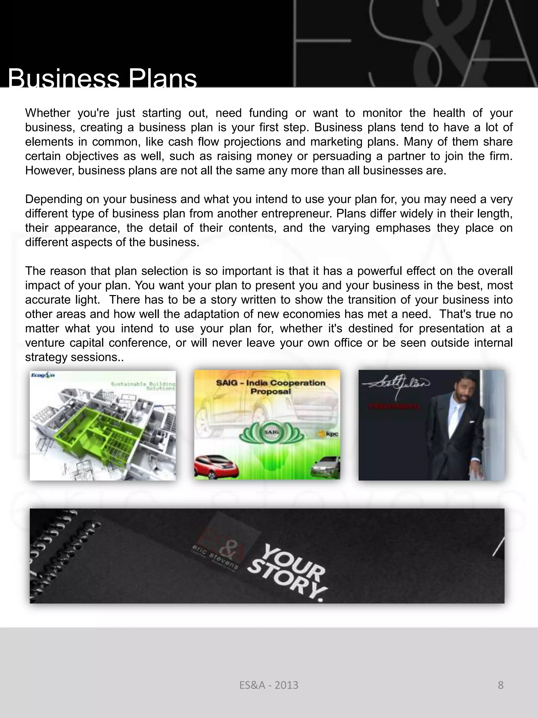Business Plans
 Whether you're just starting out, need funding or want to monitor the health of your
 business, creating a business plan is your first step. Business plans tend to have a lot of
 elements in common, like cash flow projections and marketing plans. Many of them share
 certain objectives as well, such as raising money or persuading a partner to join the firm.
 However, business plans are not all the same any more than all businesses are.

 Depending on your business and what you intend to use your plan for, you may need a very
 different type of business plan from another entrepreneur. Plans differ widely in their length,
 their appearance, the detail of their contents, and the varying emphases they place on
 different aspects of the business.

 The reason that plan selection is so important is that it has a powerful effect on the overall
 impact of your plan. You want your plan to present you and your business in the best, most
 accurate light. There has to be a story written to show the transition of your business into
 other areas and how well the adaptation of new economies has met a need. That's true no
 matter what you intend to use your plan for, whether it's destined for presentation at a
 venture capital conference, or will never leave your own office or be seen outside internal
 strategy sessions..




                                          ES&A - 2013                                        8
 