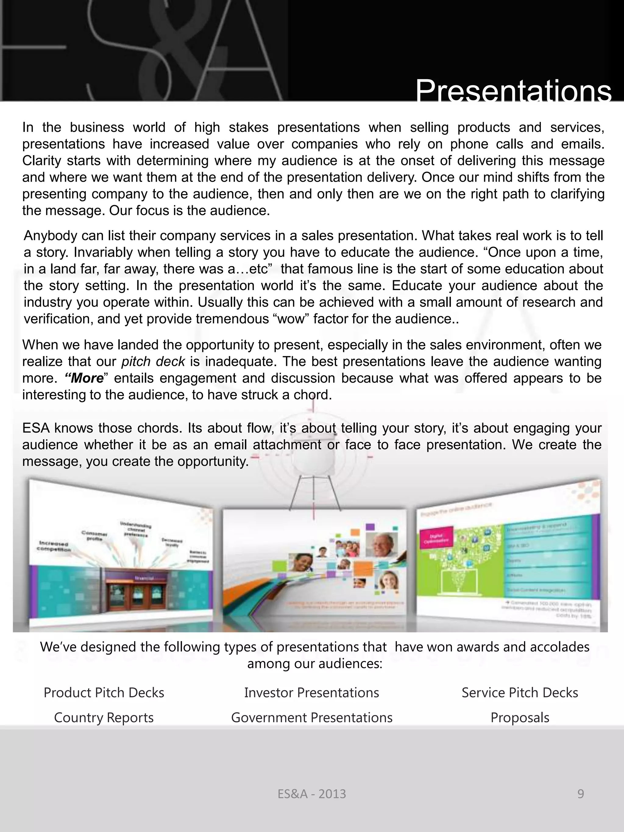 Presentations
In the business world of high stakes presentations when selling products and services,
presentations have increased value over companies who rely on phone calls and emails.
Clarity starts with determining where my audience is at the onset of delivering this message
and where we want them at the end of the presentation delivery. Once our mind shifts from the
presenting company to the audience, then and only then are we on the right path to clarifying
the message. Our focus is the audience.
Anybody can list their company services in a sales presentation. What takes real work is to tell
a story. Invariably when telling a story you have to educate the audience. ―Once upon a time,
in a land far, far away, there was a…etc‖ that famous line is the start of some education about
the story setting. In the presentation world it‘s the same. Educate your audience about the
industry you operate within. Usually this can be achieved with a small amount of research and
verification, and yet provide tremendous ―wow‖ factor for the audience..
When we have landed the opportunity to present, especially in the sales environment, often we
realize that our pitch deck is inadequate. The best presentations leave the audience wanting
more. “More‖ entails engagement and discussion because what was offered appears to be
interesting to the audience, to have struck a chord.

ESA knows those chords. Its about flow, it‘s about telling your story, it‘s about engaging your
audience whether it be as an email attachment or face to face presentation. We create the
message, you create the opportunity.




  We’ve designed the following types of presentations that have won awards and accolades
                                   among our audiences:

   Product Pitch Decks              Investor Presentations              Service Pitch Decks
     Country Reports              Government Presentations                   Proposals




                                          ES&A - 2013                                      9
 