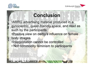 • ARRG advertising material produced in a
gynocentric, queer-friendly space, and read as
such by the participants
• Positive view on derby’s influence on female
body images
• Interpretation cannot be controlled
• Not commodity feminism to participants
Conclusion
 
