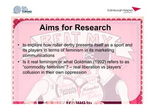 •  to explore how roller derby presents itself as a sport and
its players in terms of feminism in its marketing
communications
•  Is it real feminism or what Goldman (1992) refers to as
“commodity feminism”? – real liberation vs players’
collusion in their own oppression
Aims for Research
 