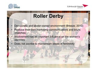 •  Democratic and skater-owned environment (Breeze, 2010)
•  Produce their own marketing communications and bouts
(matches)
•  Involvement has an important influence on the women‘s
identities
•  Does not ascribe to mainstream ideals of femininity
Roller Derby
 