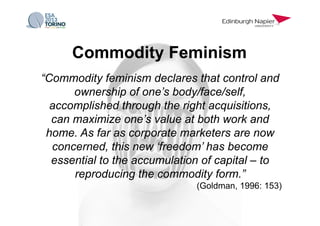 “Commodity feminism declares that control and
ownership of one’s body/face/self,
accomplished through the right acquisitions,
can maximize one’s value at both work and
home. As far as corporate marketers are now
concerned, this new ‘freedom’ has become
essential to the accumulation of capital – to
reproducing the commodity form.”
(Goldman, 1996: 153)
Commodity Feminism
 
