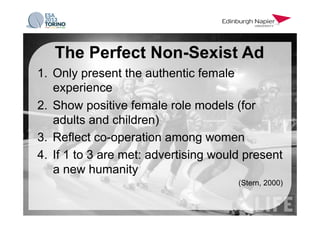 1.  Only present the authentic female
experience
2.  Show positive female role models (for
adults and children)
3.  Reflect co-operation among women
4.  If 1 to 3 are met: advertising would present
a new humanity
(Stern, 2000)
The Perfect Non-Sexist Ad
 