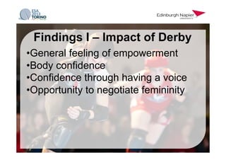 • General feeling of empowerment
• Body confidence
• Confidence through having a voice
• Opportunity to negotiate femininity
Findings I – Impact of Derby
 
