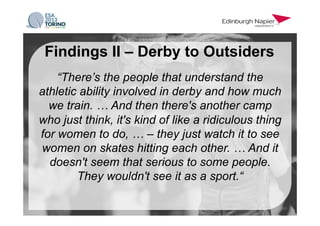 “There’s the people that understand the
athletic ability involved in derby and how much
we train. … And then there's another camp
who just think, it's kind of like a ridiculous thing
for women to do, … – they just watch it to see
women on skates hitting each other. … And it
doesn't seem that serious to some people.
They wouldn't see it as a sport.“
Findings II – Derby to Outsiders
 