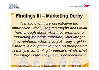 “I think, even if it's not initiating the
impression I think, leagues maybe don't think
hard enough about what their promotional
marketing materials reinforce, what images
they reinforce, when they put – say, a girl in
fishnets in a suggestive pose on their poster:
is that just confirming in people's minds what
the image is that they have preconceived?”
Findings III – Marketing Derby
 