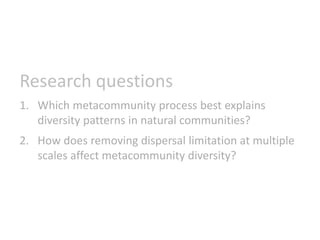 Research questions
1. Which metacommunity process best explains
diversity patterns in natural communities?
2. How does removing dispersal limitation at multiple
scales affect metacommunity diversity?
 