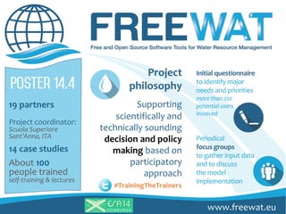 19 partners
Project coordinator:
Scuola Superiore
Sant’Anna, ITA
14 case studies
About 100
people trained
self-training & lectures
Initial questionnaire
to identify major
needs and priorities
more than 220
potential users
involved
Periodical
focus groups
to gather input data
and to discuss
the model
implementation
Project
philosophy
Supporting
scientifically and
technically sounding
decision and policy
making based on
participatory
approach
#TrainingTheTrainers
www.freewat.euEDINBURG H