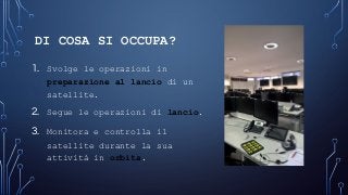DI COSA SI OCCUPA?
1. Svolge le operazioni in
preparazione al lancio di un
satellite.
2. Segue le operazioni di lancio.
3. Monitora e controlla il
satellite durante la sua
attività in orbita.
 