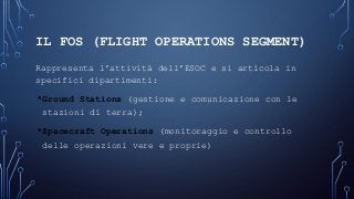 IL FOS (FLIGHT OPERATIONS SEGMENT)
Rappresenta l’attività dell’ESOC e si articola in
specifici dipartimenti:
•Ground Stations (gestione e comunicazione con le
stazioni di terra);
•Spacecraft Operations (monitoraggio e controllo
delle operazioni vere e proprie)
 