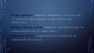 •Flight Dynamics (supporto matematico e fisico per
il controllo dell’assetto e dell’orbita del
satellite);
•Mission Control System (supporto informatico per la
comunicazione con il satellite);
•Simulator office (organizzazione e gestione di
simulazioni di lancio)
 