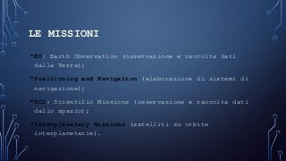LE MISSIONI
•EO: Earth Observation (osservazione e raccolta dati
dalla Terra);
•Positioning and Navigation (elaborazione di sistemi di
navigazione);
•SCI: Scientific Missions (osservazione e raccolta dati
dallo spazio);
•Interplanetary Missions (satelliti su orbite
interplanetarie).
 