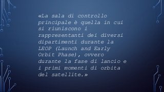 «La sala di controllo
principale è quella in cui
si riuniscono i
rappresentanti dei diversi
dipartimenti durante la
LEOP (Launch and Early
Orbit Phase), ovvero
durante la fase di lancio e
i primi momenti di orbita
del satellite.»
 