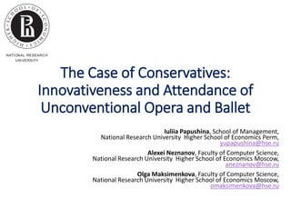 The Case of Conservatives:
Innovativeness and Attendance of
Unconventional Opera and Ballet
Iuliia Papushina, School of Management,
National Research University Higher School of Economics Perm,
yupapushina@hse.ru
Alexei Neznanov, Faculty of Computer Science,
National Research University Higher School of Economics Moscow,
aneznanov@hse.ru
Olga Maksimenkova, Faculty of Computer Science,
National Research University Higher School of Economics Moscow,
omaksimenkova@hse.ru
 
