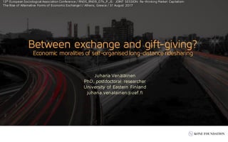 Juhana Venäläinen
PhD, postdoctoral researcher
University of Eastern Finland
juhana.venalainen@uef.fi
Between exchange and gift-giving?
Economic moralities of self-organisedlong-distanceridesharing
13th European Sociological Association Conference / RN05_RN09_07b_P_JS: JOINT SESSION: Re-thinking Market Capitalism:
The Rise of Alternative Forms of Economic Exchange I / Athens, Greece / 31 August 2017
 
