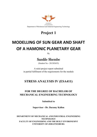 Department of Mechanical and Indutrial Engineering Technology
Project 1
MODELLING OF SUN GEAR AND SHAFT
OF A HAMONIC PLANETARY GEAR
By
Sandile Shembe
(Student No - 201503655)
A mini-project report submitted
in partial fulfilment of the requirements for the module
STRESS ANALYSIS IV (ESA411)
FOR THE DEGREE OF BACHELOR OF
MECHANICAL ENGINEERING TECHNOLOGY
Submitted to
Supervisor - Dr. Daramy Kallon
DEPARTMENT OF MECHANICAL AND INDUSTRIAL ENGINEERING
TECHNOLOGY
FACULTY OF ENGINEERING AND THE BUILT ENVIRONEMNT
UNIVERSITY OF JOHANNESBURG
 