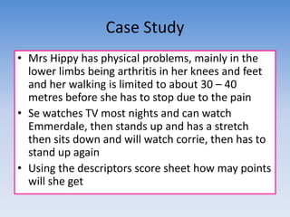 Case Study 
• Mrs Hippy has physical problems, mainly in the 
lower limbs being arthritis in her knees and feet 
and her walking is limited to about 30 – 40 
metres before she has to stop due to the pain 
• Se watches TV most nights and can watch 
Emmerdale, then stands up and has a stretch 
then sits down and will watch corrie, then has to 
stand up again 
• Using the descriptors score sheet how may points 
will she get 
 
