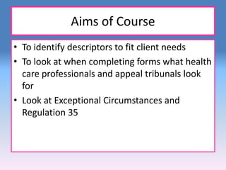 Aims of Course 
• To identify descriptors to fit client needs 
• To look at when completing forms what health 
care professionals and appeal tribunals look 
for 
• Look at Exceptional Circumstances and 
Regulation 35 
 