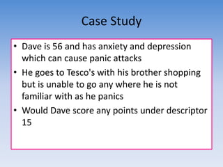 Case Study 
• Dave is 56 and has anxiety and depression 
which can cause panic attacks 
• He goes to Tesco's with his brother shopping 
but is unable to go any where he is not 
familiar with as he panics 
• Would Dave score any points under descriptor 
15 
 