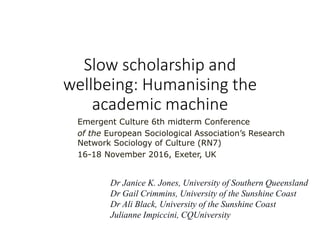 Slow scholarship and
wellbeing: Humanising the
academic machine
Emergent Culture 6th midterm Conference
of the European Sociological Association’s Research
Network Sociology of Culture (RN7)
16-18 November 2016, Exeter, UK
Dr Janice K. Jones, University of Southern Queensland
Dr Gail Crimmins, University of the Sunshine Coast
Dr Ali Black, University of the Sunshine Coast
Julianne Impiccini, CQUniversity
 