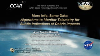More Info, Same Data:
Algorithms to Monitor Telemetry for
Subtle Indications of Debris Impacts
Anne Aryadne Bennett
Graduate Research Assistant, CCAR
Systems Engineer, Northrop Grumman
CU Advisor: Dr. Hanspeter Schaub
NASA Research Collaborator: Dr. Russell Carpenter
1
This work is supported by a
NASA Space Technology Research Fellowship
 