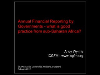 Annual Financial Reporting by
Governments - what is good
practice from sub-Saharan Africa?



                                      Andy Wynne
                             ICGFM - www.icgfm.org


ESAAG Annual Conference, Mbabane, Swaziland
February 2012
 