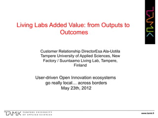 Living Labs Added Value: from Outputs to
               Outcomes

        Customer Relationship DirectorEsa Ala-Uotila
        Tampere University of Applied Sciences, New
         Factory / Suuntaamo Living Lab, Tampere,
                          Finland


      User-driven Open Innovation ecosystems
           go really local… across borders
                    May 23th, 2012




                                                       www.tamk.fi
 