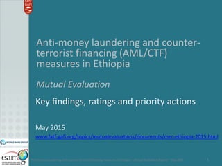 Anti-money laundering and counter-terrorist financing measures in Ethiopia – Mutual Evaluation Report – May 2015 1
Anti-money laundering and counter-
terrorist financing (AML/CTF)
measures in Ethiopia
Mutual Evaluation
Key findings, ratings and priority actions
May 2015
www.fatf-gafi.org/topics/mutualevaluations/documents/mer-ethiopia-2015.html
 