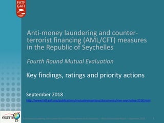 Anti-money laundering and counter-terrorist financing measures in Seychelles – Mutual Evaluation Report – September 2018 1
Anti-money laundering and counter-
terrorist financing (AML/CFT) measures
in the Republic of Seychelles
Fourth Round Mutual Evaluation
Key findings, ratings and priority actions
September 2018
http://www.fatf-gafi.org/publications/mutualevaluations/documents/mer-seychelles-2018.html
 