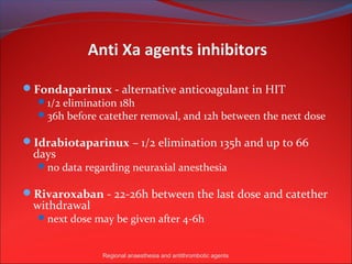 Anti Xa agents inhibitors

Fondaparinux - alternative anticoagulant in HIT
   1/2 elimination 18h
   36h before catether removal, and 12h between the next dose

Idrabiotaparinux – 1/2 elimination 135h and up to 66
  days
    no data regarding neuraxial anesthesia

Rivaroxaban - 22-26h between the last dose and catether
  withdrawal
    next dose may be given after 4-6h



                Regional anaesthesia and antithrombotic agents
 