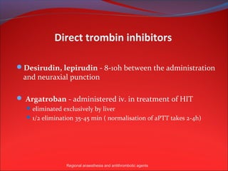 Direct trombin inhibitors

Desirudin, lepirudin - 8-10h between the administration
 and neuraxial punction

 Argatroban - administered iv. in treatment of HIT
   eliminated exclusively by liver
   1/2 elimination 35-45 min ( normalisation of aPTT takes 2-4h)




                Regional anaesthesia and antithrombotic agents
 
