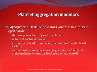 Glycoprotein IIa/IIIb inhibitors - abciximab, tirofibam,
 eptifibatide
   the most potent form of platelet inhibition
   reduces thrombin generation
   are used only in ACS ( in combination with anticoagulants and
    aspirin )
   cardiac surgery procedures are emergencies with continuing
    antigoagulation → neuraxial blockade is contrainicated!




                 Regional anaesthesia and antithrombotic agents
 