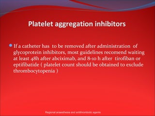 Platelet aggregation inhibitors

If a catheter has to be removed after administration of
  glycoprotein inhibitors, most guidelines recomend waiting
  at least 48h after abciximab, and 8-10 h after tirofiban or
  eptifibatide ( platelet count should be obtained to exclude
  thrombocytopenia )




                Regional anaesthesia and antithrombotic agents
 