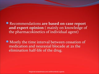 Recommendations are based on case report
 and expert opinion ( mainly on knowledge of
 the pharmacokinetics of individual agent)

Mostly the time interval between cessation of
 medication and neuraxial blocade at 2x the
 elimination half-life of the drug.




             Regional anaesthesia and antithrombotic agents
 