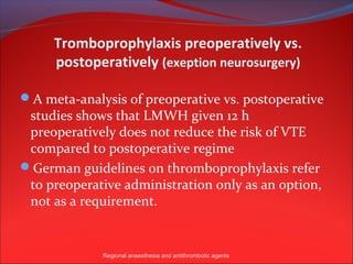 Tromboprophylaxis preoperatively vs.
     postoperatively (exeption neurosurgery)

A meta-analysis of preoperative vs. postoperative
 studies shows that LMWH given 12 h
 preoperatively does not reduce the risk of VTE
 compared to postoperative regime
German guidelines on thromboprophylaxis refer
 to preoperative administration only as an option,
 not as a requirement.


             Regional anaesthesia and antithrombotic agents
 