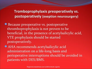 Tromboprophylaxis preoperatively vs.
      postoperatively (exeption neurosurgery)
Because preoperative vs. postoperative
 thromboprophylaxis is not proven to be
 beneficial, in the presence of acetylsalicylic acid,
 VTE prophylaxis should be started
 postoperatively.
AHA recommends acetylsalicylic acid
 administration on a life-long basis and
 perioperative interruptions should be avoided in
 patients with DES/BMS.
               Regional anaesthesia and antithrombotic agents
 