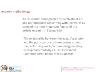researchmethodologyAn “in world” ethnographic research about art and performances concerning with the works by some of the most important figures of the artistic research in Second Life. The relationship between the avatar/spectator and the participatory cultures arising around the performing works/actions and generating widespread creativity as User Generated Contents: posts, books, videos, photos. 
